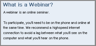 What is a Webinar? To participate, you'll need to be on the phone and online at the same time. We recommend a highspeed internet connection to avoid a lag between what you'll see on the computer and what you'll hear on the phone.